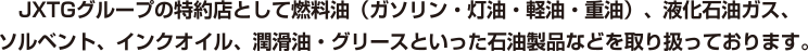 JXグループの特約店として燃料油、液化石油ガス、ソルベント、インクオイル、潤滑油、グリースといった石油製品などを取り扱っております。